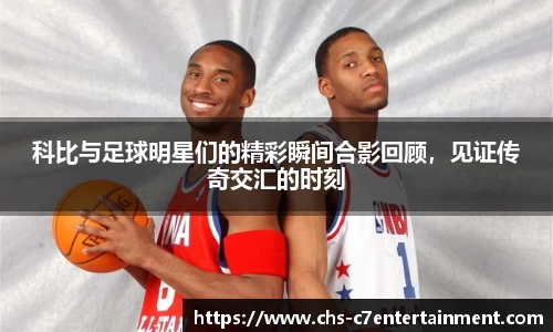 科比与足球明星们的精彩瞬间合影回顾,见证传奇交汇的时刻